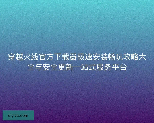 穿越火线官方下载器极速安装畅玩攻略大全与安全更新一站式服务平台